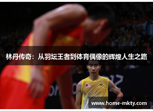 林丹传奇：从羽坛王者到体育偶像的辉煌人生之路