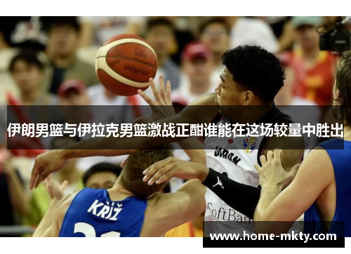 伊朗男篮与伊拉克男篮激战正酣谁能在这场较量中胜出